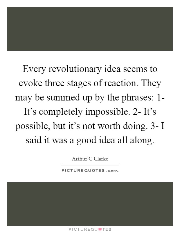 Every revolutionary idea seems to evoke three stages of reaction. They may be summed up by the phrases: 1- It's completely impossible. 2- It's possible, but it's not worth doing. 3- I said it was a good idea all along Picture Quote #1