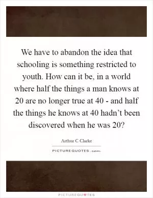 We have to abandon the idea that schooling is something restricted to youth. How can it be, in a world where half the things a man knows at 20 are no longer true at 40 - and half the things he knows at 40 hadn’t been discovered when he was 20? Picture Quote #1
