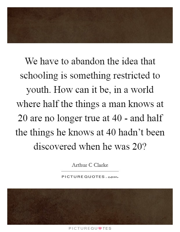 We have to abandon the idea that schooling is something restricted to youth. How can it be, in a world where half the things a man knows at 20 are no longer true at 40 - and half the things he knows at 40 hadn't been discovered when he was 20? Picture Quote #1