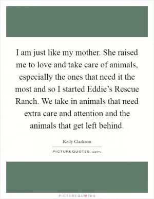 I am just like my mother. She raised me to love and take care of animals, especially the ones that need it the most and so I started Eddie’s Rescue Ranch. We take in animals that need extra care and attention and the animals that get left behind Picture Quote #1