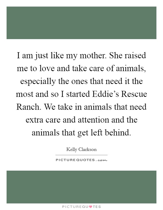 I am just like my mother. She raised me to love and take care of animals, especially the ones that need it the most and so I started Eddie's Rescue Ranch. We take in animals that need extra care and attention and the animals that get left behind Picture Quote #1