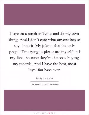 I live on a ranch in Texas and do my own thing. And I don’t care what anyone has to say about it. My joke is that the only people I’m trying to please are myself and my fans, because they’re the ones buying my records. And I have the best, most loyal fan base ever Picture Quote #1