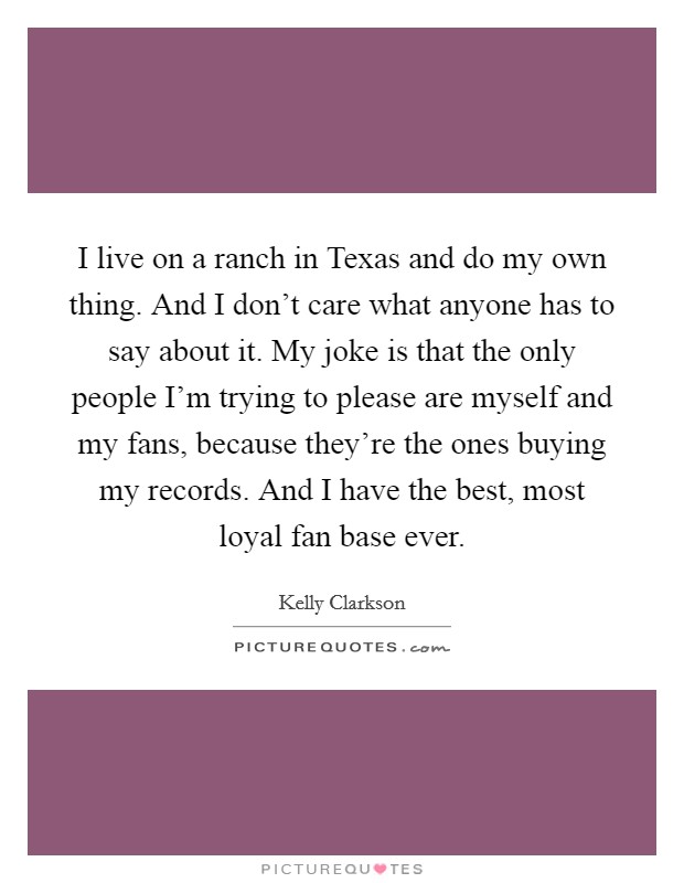 I live on a ranch in Texas and do my own thing. And I don't care what anyone has to say about it. My joke is that the only people I'm trying to please are myself and my fans, because they're the ones buying my records. And I have the best, most loyal fan base ever Picture Quote #1