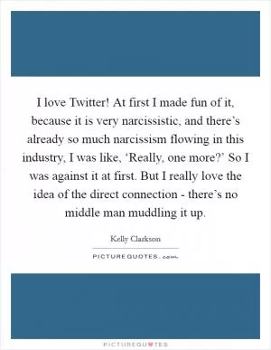 I love Twitter! At first I made fun of it, because it is very narcissistic, and there’s already so much narcissism flowing in this industry, I was like, ‘Really, one more?’ So I was against it at first. But I really love the idea of the direct connection - there’s no middle man muddling it up Picture Quote #1