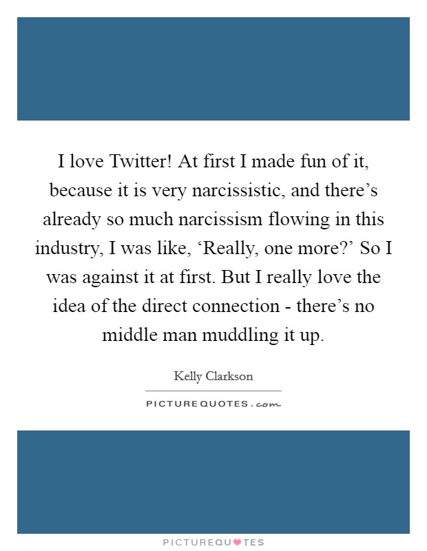I love Twitter! At first I made fun of it, because it is very narcissistic, and there's already so much narcissism flowing in this industry, I was like, ‘Really, one more?' So I was against it at first. But I really love the idea of the direct connection - there's no middle man muddling it up Picture Quote #1