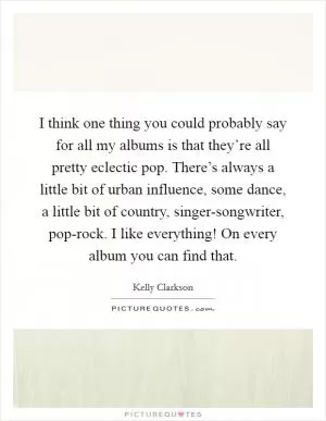 I think one thing you could probably say for all my albums is that they’re all pretty eclectic pop. There’s always a little bit of urban influence, some dance, a little bit of country, singer-songwriter, pop-rock. I like everything! On every album you can find that Picture Quote #1