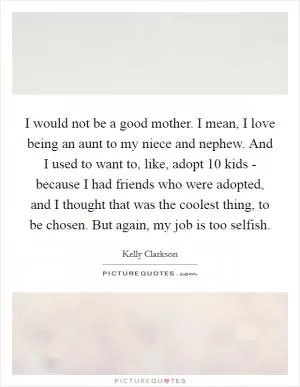I would not be a good mother. I mean, I love being an aunt to my niece and nephew. And I used to want to, like, adopt 10 kids - because I had friends who were adopted, and I thought that was the coolest thing, to be chosen. But again, my job is too selfish Picture Quote #1