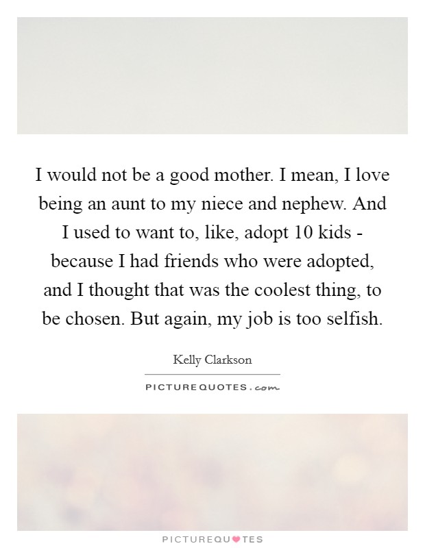 I would not be a good mother. I mean, I love being an aunt to my niece and nephew. And I used to want to, like, adopt 10 kids - because I had friends who were adopted, and I thought that was the coolest thing, to be chosen. But again, my job is too selfish Picture Quote #1