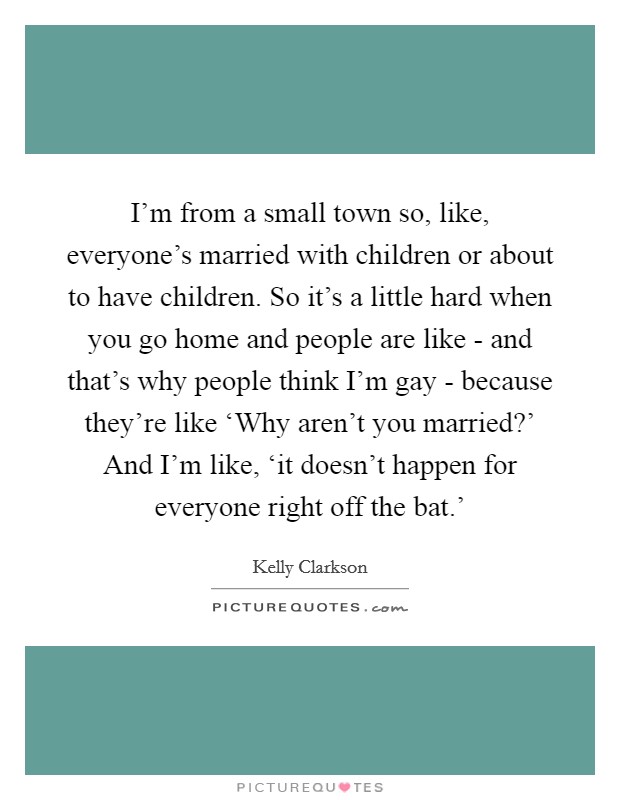 I'm from a small town so, like, everyone's married with children or about to have children. So it's a little hard when you go home and people are like - and that's why people think I'm gay - because they're like ‘Why aren't you married?' And I'm like, ‘it doesn't happen for everyone right off the bat.' Picture Quote #1