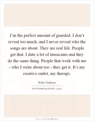 I’m the perfect amount of guarded. I don’t reveal too much, and I never reveal who the songs are about. They are real life. People get that. I date a lot of musicians and they do the same thing. People that work with me - who I write about too - they get it. It’s my creative outlet, my therapy Picture Quote #1
