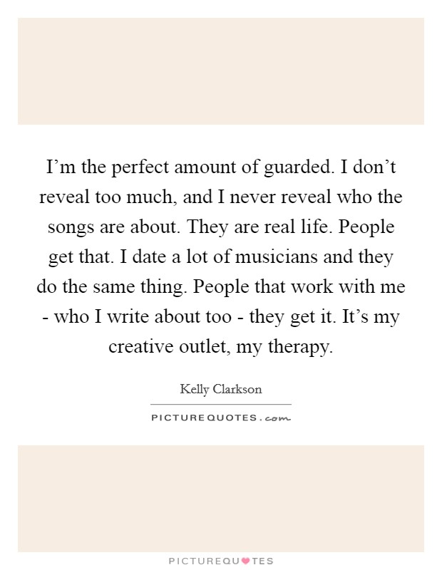 I'm the perfect amount of guarded. I don't reveal too much, and I never reveal who the songs are about. They are real life. People get that. I date a lot of musicians and they do the same thing. People that work with me - who I write about too - they get it. It's my creative outlet, my therapy Picture Quote #1