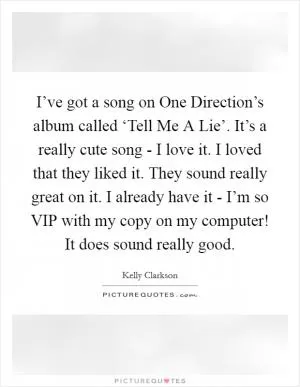 I’ve got a song on One Direction’s album called ‘Tell Me A Lie’. It’s a really cute song - I love it. I loved that they liked it. They sound really great on it. I already have it - I’m so VIP with my copy on my computer! It does sound really good Picture Quote #1