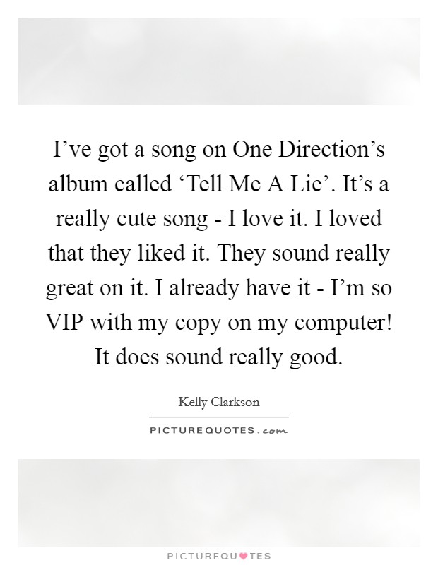 I've got a song on One Direction's album called ‘Tell Me A Lie'. It's a really cute song - I love it. I loved that they liked it. They sound really great on it. I already have it - I'm so VIP with my copy on my computer! It does sound really good Picture Quote #1