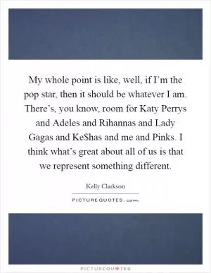 My whole point is like, well, if I’m the pop star, then it should be whatever I am. There’s, you know, room for Katy Perrys and Adeles and Rihannas and Lady Gagas and Ke$has and me and Pinks. I think what’s great about all of us is that we represent something different Picture Quote #1
