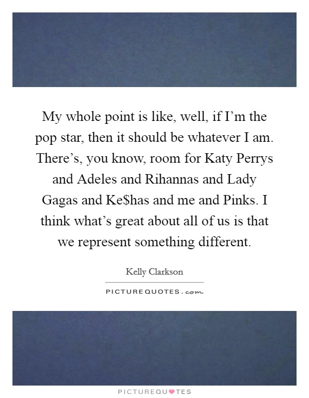My whole point is like, well, if I'm the pop star, then it should be whatever I am. There's, you know, room for Katy Perrys and Adeles and Rihannas and Lady Gagas and Ke$has and me and Pinks. I think what's great about all of us is that we represent something different Picture Quote #1