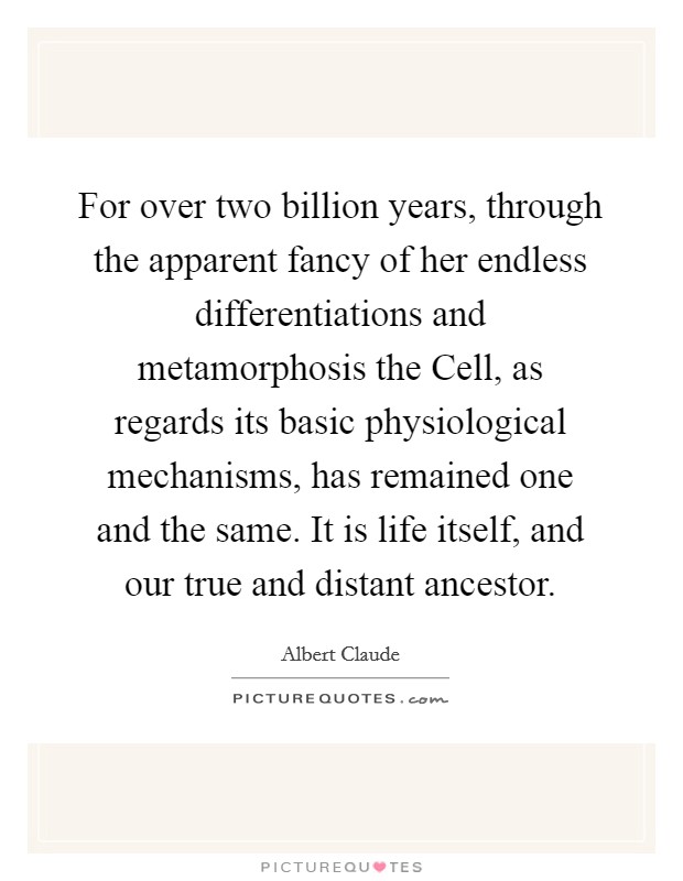 For over two billion years, through the apparent fancy of her endless differentiations and metamorphosis the Cell, as regards its basic physiological mechanisms, has remained one and the same. It is life itself, and our true and distant ancestor Picture Quote #1