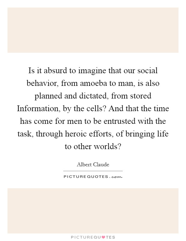 Is it absurd to imagine that our social behavior, from amoeba to man, is also planned and dictated, from stored Information, by the cells? And that the time has come for men to be entrusted with the task, through heroic efforts, of bringing life to other worlds? Picture Quote #1