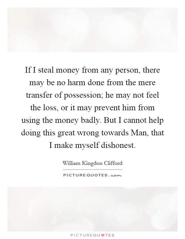 If I steal money from any person, there may be no harm done from the mere transfer of possession; he may not feel the loss, or it may prevent him from using the money badly. But I cannot help doing this great wrong towards Man, that I make myself dishonest Picture Quote #1