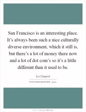 San Francisco is an interesting place. It’s always been such a nice culturally diverse environment, which it still is, but there’s a lot of money there now and a lot of dot com’s so it’s a little different than it used to be Picture Quote #1