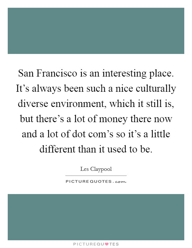 San Francisco is an interesting place. It's always been such a nice culturally diverse environment, which it still is, but there's a lot of money there now and a lot of dot com's so it's a little different than it used to be Picture Quote #1
