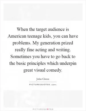 When the target audience is American teenage kids, you can have problems. My generation prized really fine acting and writing. Sometimes you have to go back to the basic principles which underpin great visual comedy Picture Quote #1