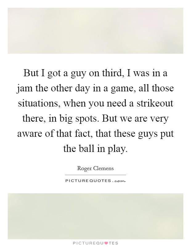 But I got a guy on third, I was in a jam the other day in a game, all those situations, when you need a strikeout there, in big spots. But we are very aware of that fact, that these guys put the ball in play Picture Quote #1