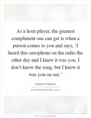 As a horn player, the greatest compliment one can get is when a person comes to you and says, ‘I heard this saxophone on the radio the other day and I knew it was you. I don’t know the song, but I know it was you on sax.’ Picture Quote #1