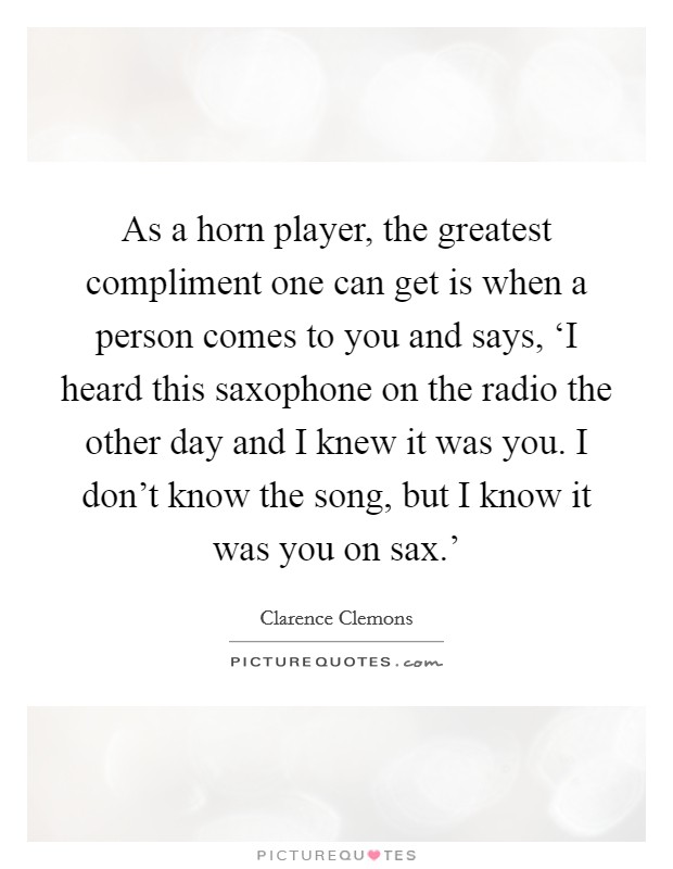 As a horn player, the greatest compliment one can get is when a person comes to you and says, ‘I heard this saxophone on the radio the other day and I knew it was you. I don't know the song, but I know it was you on sax.' Picture Quote #1