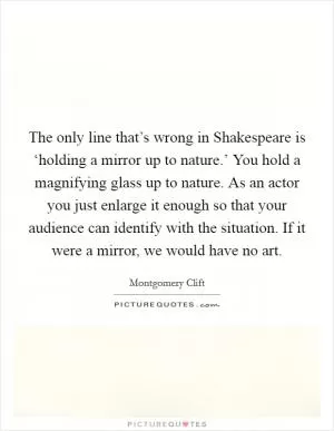 The only line that’s wrong in Shakespeare is ‘holding a mirror up to nature.’ You hold a magnifying glass up to nature. As an actor you just enlarge it enough so that your audience can identify with the situation. If it were a mirror, we would have no art Picture Quote #1