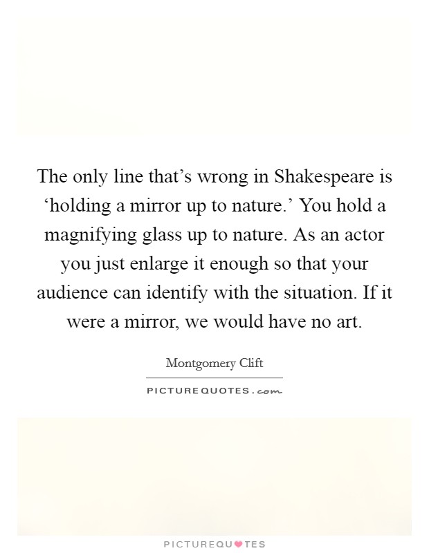 The only line that's wrong in Shakespeare is ‘holding a mirror up to nature.' You hold a magnifying glass up to nature. As an actor you just enlarge it enough so that your audience can identify with the situation. If it were a mirror, we would have no art Picture Quote #1