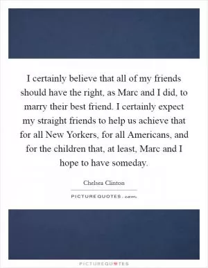 I certainly believe that all of my friends should have the right, as Marc and I did, to marry their best friend. I certainly expect my straight friends to help us achieve that for all New Yorkers, for all Americans, and for the children that, at least, Marc and I hope to have someday Picture Quote #1