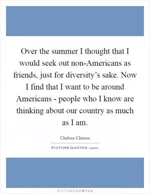 Over the summer I thought that I would seek out non-Americans as friends, just for diversity’s sake. Now I find that I want to be around Americans - people who I know are thinking about our country as much as I am Picture Quote #1