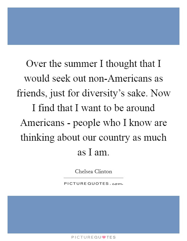 Over the summer I thought that I would seek out non-Americans as friends, just for diversity's sake. Now I find that I want to be around Americans - people who I know are thinking about our country as much as I am Picture Quote #1