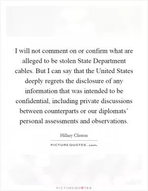 I will not comment on or confirm what are alleged to be stolen State Department cables. But I can say that the United States deeply regrets the disclosure of any information that was intended to be confidential, including private discussions between counterparts or our diplomats’ personal assessments and observations Picture Quote #1