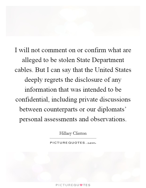 I will not comment on or confirm what are alleged to be stolen State Department cables. But I can say that the United States deeply regrets the disclosure of any information that was intended to be confidential, including private discussions between counterparts or our diplomats' personal assessments and observations Picture Quote #1