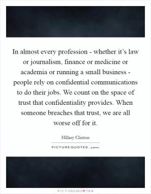 In almost every profession - whether it’s law or journalism, finance or medicine or academia or running a small business - people rely on confidential communications to do their jobs. We count on the space of trust that confidentiality provides. When someone breaches that trust, we are all worse off for it Picture Quote #1