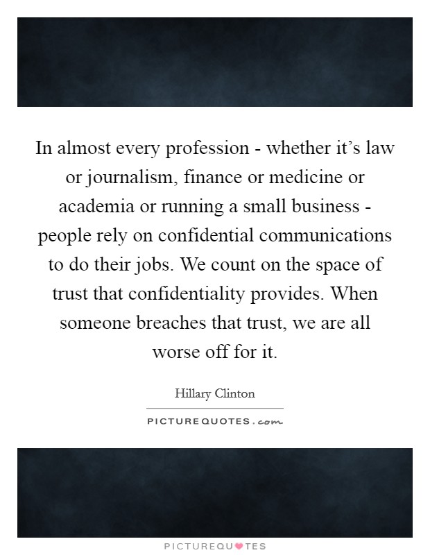 In almost every profession - whether it's law or journalism, finance or medicine or academia or running a small business - people rely on confidential communications to do their jobs. We count on the space of trust that confidentiality provides. When someone breaches that trust, we are all worse off for it Picture Quote #1