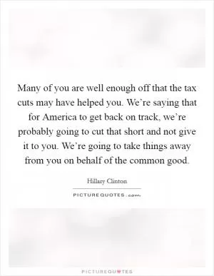 Many of you are well enough off that the tax cuts may have helped you. We’re saying that for America to get back on track, we’re probably going to cut that short and not give it to you. We’re going to take things away from you on behalf of the common good Picture Quote #1