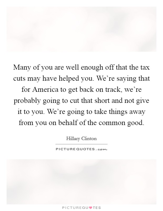 Many of you are well enough off that the tax cuts may have helped you. We're saying that for America to get back on track, we're probably going to cut that short and not give it to you. We're going to take things away from you on behalf of the common good Picture Quote #1
