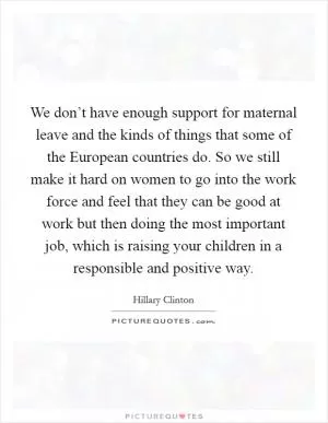 We don’t have enough support for maternal leave and the kinds of things that some of the European countries do. So we still make it hard on women to go into the work force and feel that they can be good at work but then doing the most important job, which is raising your children in a responsible and positive way Picture Quote #1