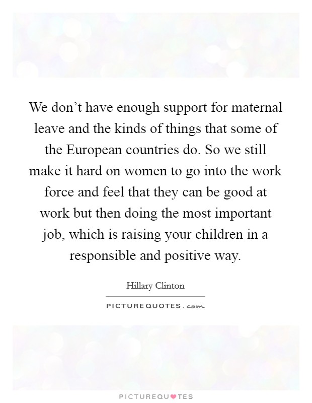 We don't have enough support for maternal leave and the kinds of things that some of the European countries do. So we still make it hard on women to go into the work force and feel that they can be good at work but then doing the most important job, which is raising your children in a responsible and positive way Picture Quote #1