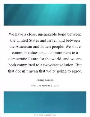 We have a close, unshakable bond between the United States and Israel, and between the American and Israeli people. We share common values and a commitment to a democratic future for the world, and we are both committed to a two-state solution. But that doesn’t mean that we’re going to agree Picture Quote #1