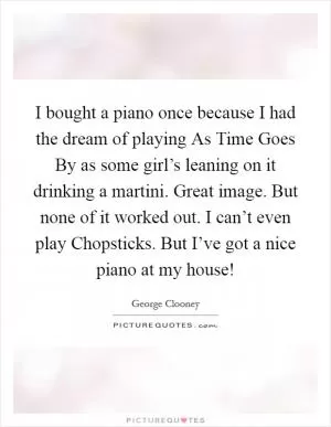 I bought a piano once because I had the dream of playing As Time Goes By as some girl’s leaning on it drinking a martini. Great image. But none of it worked out. I can’t even play Chopsticks. But I’ve got a nice piano at my house! Picture Quote #1