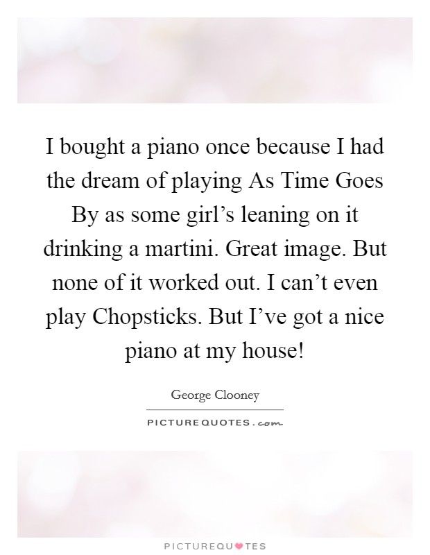 I bought a piano once because I had the dream of playing As Time Goes By as some girl's leaning on it drinking a martini. Great image. But none of it worked out. I can't even play Chopsticks. But I've got a nice piano at my house! Picture Quote #1