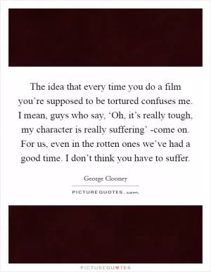 The idea that every time you do a film you’re supposed to be tortured confuses me. I mean, guys who say, ‘Oh, it’s really tough, my character is really suffering’ -come on. For us, even in the rotten ones we’ve had a good time. I don’t think you have to suffer Picture Quote #1
