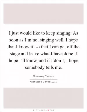 I just would like to keep singing. As soon as I’m not singing well, I hope that I know it, so that I can get off the stage and leave what I have done. I hope I’ll know, and if I don’t, I hope somebody tells me Picture Quote #1