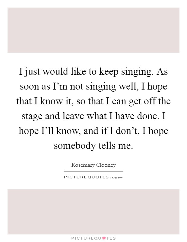I just would like to keep singing. As soon as I'm not singing well, I hope that I know it, so that I can get off the stage and leave what I have done. I hope I'll know, and if I don't, I hope somebody tells me Picture Quote #1