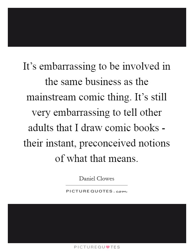 It's embarrassing to be involved in the same business as the mainstream comic thing. It's still very embarrassing to tell other adults that I draw comic books - their instant, preconceived notions of what that means Picture Quote #1