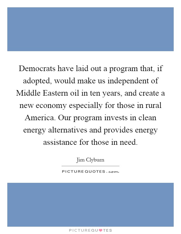 Democrats have laid out a program that, if adopted, would make us independent of Middle Eastern oil in ten years, and create a new economy especially for those in rural America. Our program invests in clean energy alternatives and provides energy assistance for those in need Picture Quote #1