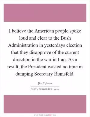 I believe the American people spoke loud and clear to the Bush Administration in yesterdays election that they disapprove of the current direction in the war in Iraq. As a result, the President wasted no time in dumping Secretary Rumsfeld Picture Quote #1